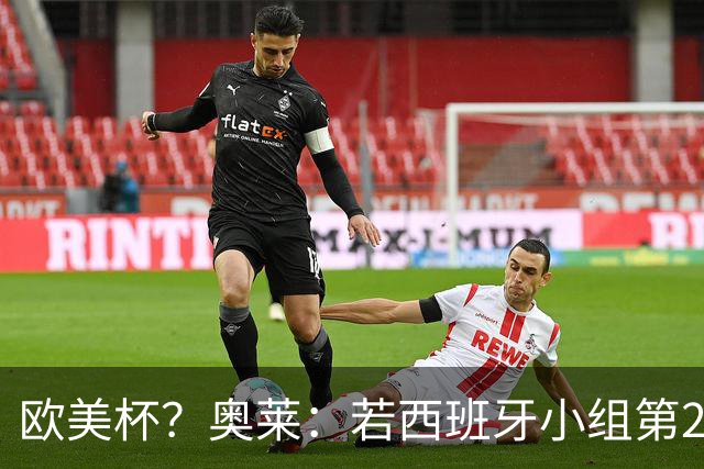 欧美杯？奥莱：若西班牙小组第2 很可能32强战在迈阿密交锋阿根廷